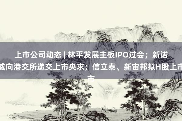 上市公司动态 | 林平发展主板IPO过会；新诺威向港交所递交上市央求；信立泰、新宙邦拟H股上市